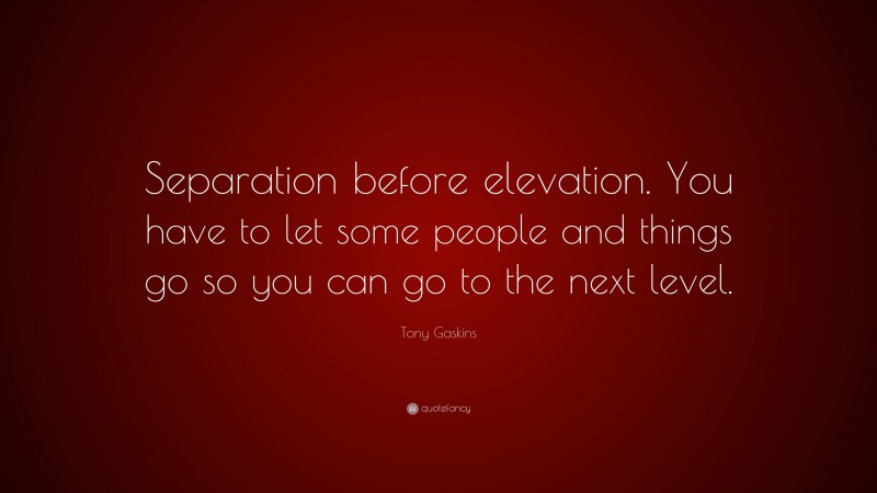 Tony Gaskins Quote: “Separation before elevation. You have to let some people and things go so you can go to the next level.”