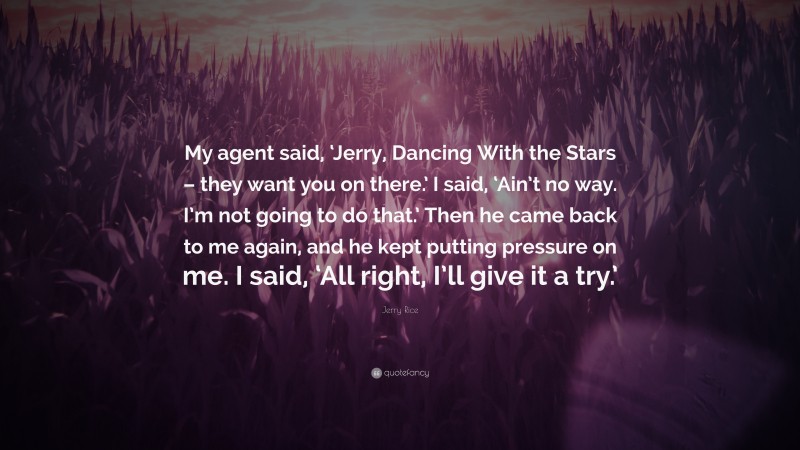 Jerry Rice Quote: “My agent said, ‘Jerry, Dancing With the Stars – they want you on there.’ I said, ‘Ain’t no way. I’m not going to do that.’ Then he came back to me again, and he kept putting pressure on me. I said, ‘All right, I’ll give it a try.’”