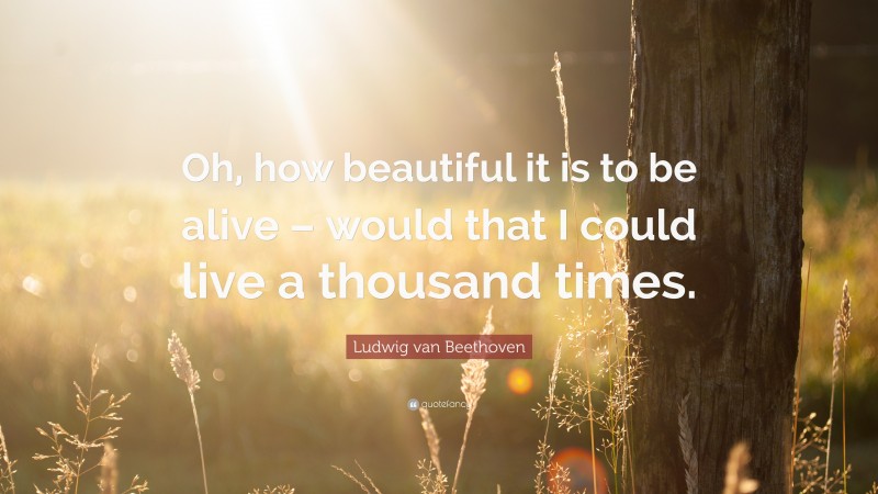 Ludwig van Beethoven Quote: “Oh, how beautiful it is to be alive – would that I could live a thousand times.”