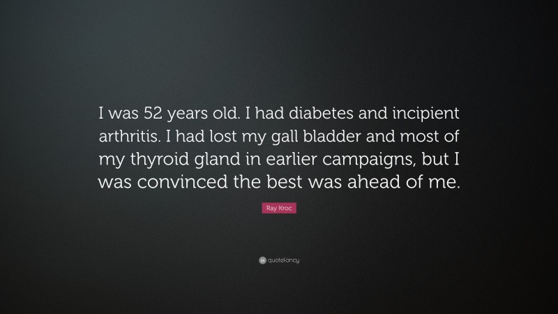 Ray Kroc Quote: “I was 52 years old. I had diabetes and incipient arthritis. I had lost my gall bladder and most of my thyroid gland in earlier campaigns, but I was convinced the best was ahead of me.”