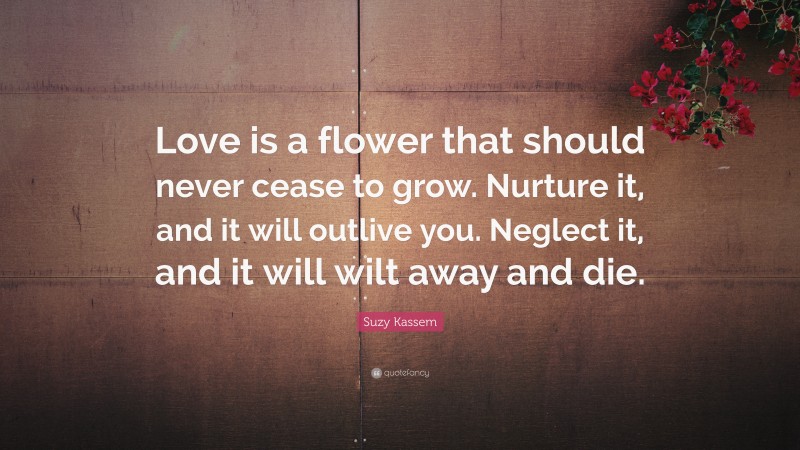 Suzy Kassem Quote: “Love is a flower that should never cease to grow. Nurture it, and it will outlive you. Neglect it, and it will wilt away and die.”