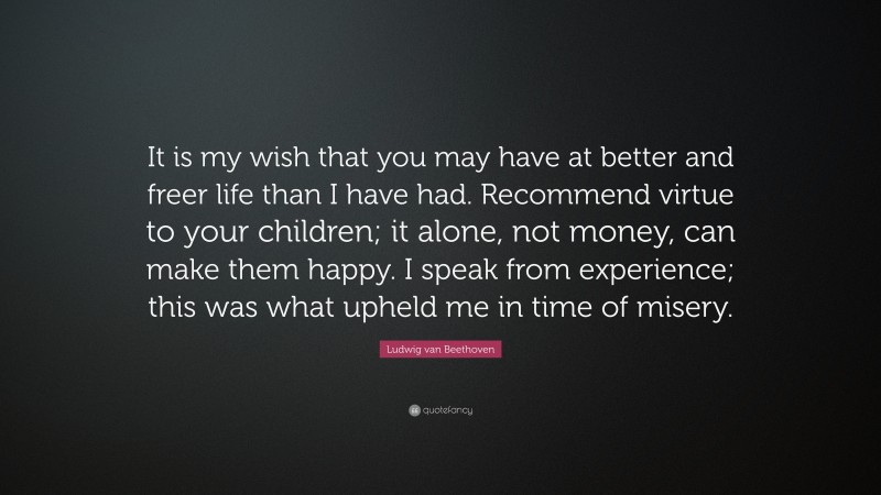 Ludwig van Beethoven Quote: “It is my wish that you may have at better and freer life than I have had. Recommend virtue to your children; it alone, not money, can make them happy. I speak from experience; this was what upheld me in time of misery.”