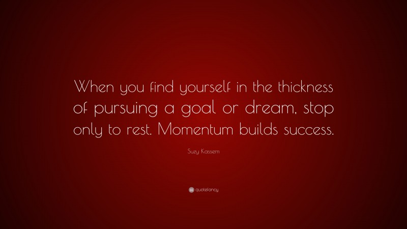 Suzy Kassem Quote: “When you find yourself in the thickness of pursuing a goal or dream, stop only to rest. Momentum builds success.”