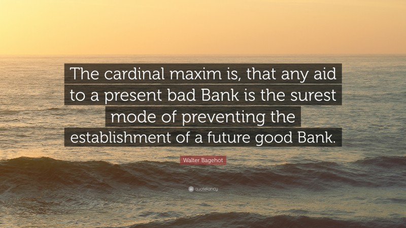 Walter Bagehot Quote: “The cardinal maxim is, that any aid to a present bad Bank is the surest mode of preventing the establishment of a future good Bank.”