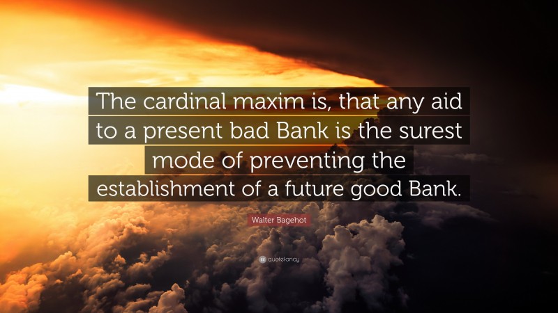 Walter Bagehot Quote: “The cardinal maxim is, that any aid to a present bad Bank is the surest mode of preventing the establishment of a future good Bank.”