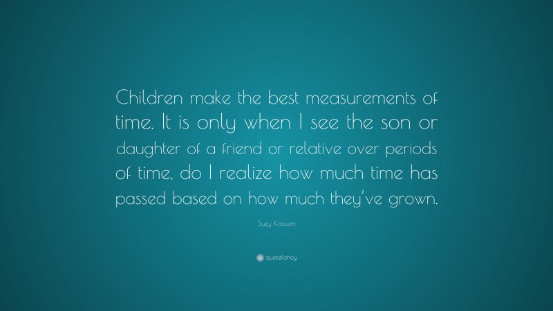 Suzy Kassem Quote: “Children make the best measurements of time. It is only when I see the son or daughter of a friend or relative over periods of time, do I realize how much time has passed based on how much they’ve grown.”