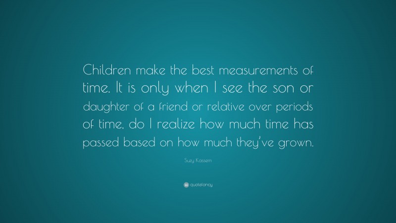 Suzy Kassem Quote: “Children make the best measurements of time. It is only when I see the son or daughter of a friend or relative over periods of time, do I realize how much time has passed based on how much they’ve grown.”