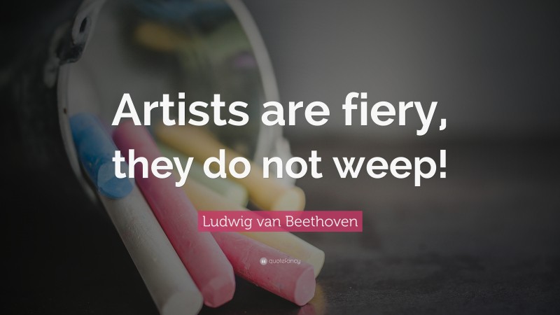 Ludwig van Beethoven Quote: “Artists are fiery, they do not weep!”