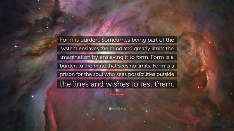 Suzy Kassem Quote: “Form is burden. Sometimes being part of the system enslaves the mind and greatly limits the imagination by enslaving it to form. Form is a burden to the mind that sees no limits. Form is a prison for the soul who sees possibilities outside the lines and wishes to test them.”