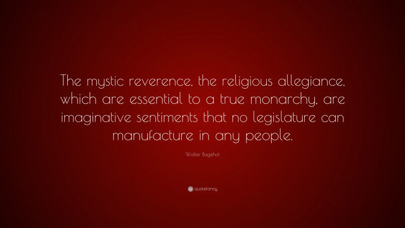 Walter Bagehot Quote: “The mystic reverence, the religious allegiance, which are essential to a true monarchy, are imaginative sentiments that no legislature can manufacture in any people.”