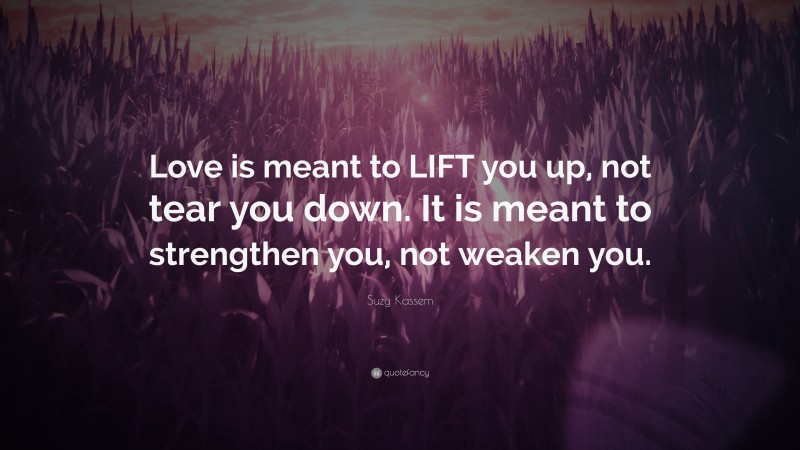 Suzy Kassem Quote: “Love is meant to LIFT you up, not tear you down. It is meant to strengthen you, not weaken you.”