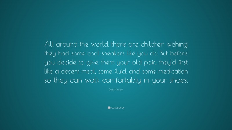 Suzy Kassem Quote: “All around the world, there are children wishing they had some cool sneakers like you do. But before you decide to give them your old pair, they’d first like a decent meal, some fluid, and some medication so they can walk comfortably in your shoes.”