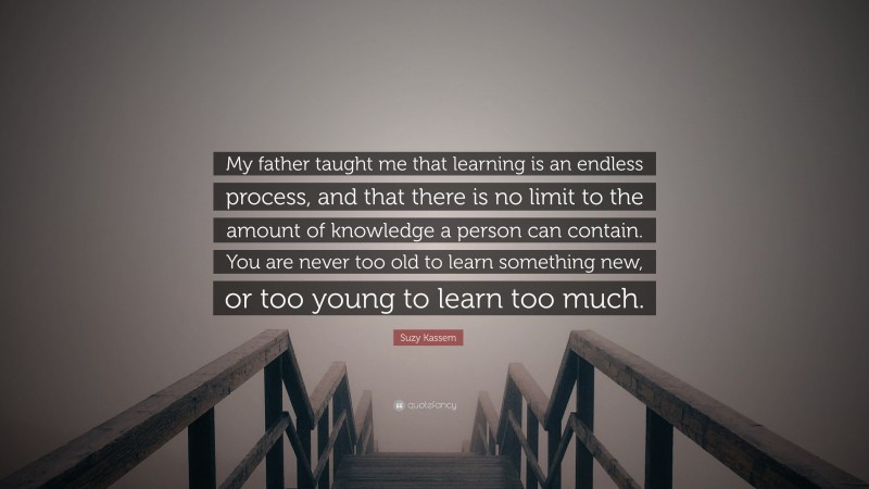 Suzy Kassem Quote: “My father taught me that learning is an endless process, and that there is no limit to the amount of knowledge a person can contain. You are never too old to learn something new, or too young to learn too much.”