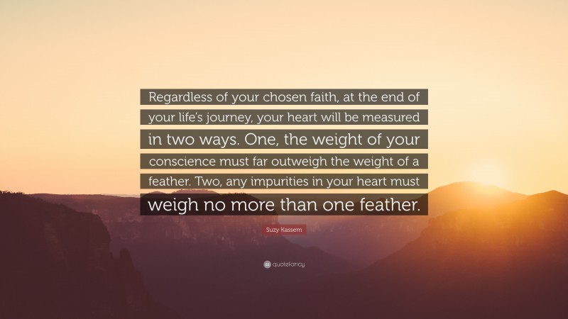 Suzy Kassem Quote: “Regardless of your chosen faith, at the end of your life’s journey, your heart will be measured in two ways. One, the weight of your conscience must far outweigh the weight of a feather. Two, any impurities in your heart must weigh no more than one feather.”