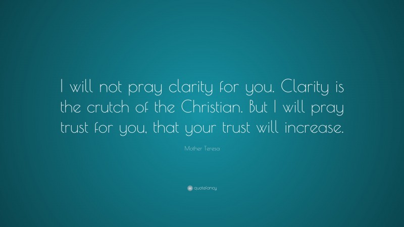 Mother Teresa Quote: “I will not pray clarity for you. Clarity is the crutch of the Christian. But I will pray trust for you, that your trust will increase.”