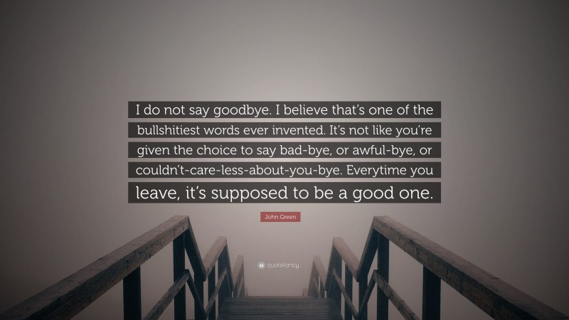 John Green Quote: “I do not say goodbye. I believe that’s one of the bullshitiest words ever invented. It’s not like you’re given the choice to say bad-bye, or awful-bye, or couldn’t-care-less-about-you-bye. Everytime you leave, it’s supposed to be a good one.”