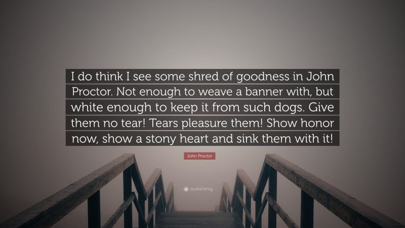 John Proctor Quote: “I do think I see some shred of goodness in John Proctor. Not enough to weave a banner with, but white enough to keep it from such dogs. Give them no tear! Tears pleasure them! Show honor now, show a stony heart and sink them with it!”