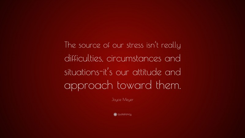 Joyce Meyer Quote: “The source of our stress isn’t really difficulties, circumstances and situations-it’s our attitude and approach toward them.”