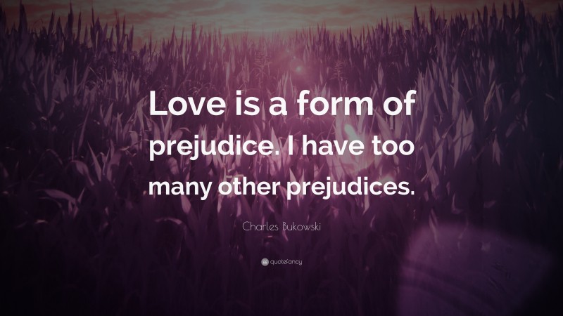 Charles Bukowski Quote: “Love is a form of prejudice. I have too many other prejudices.”