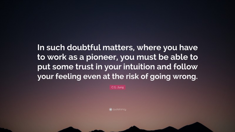 C.G. Jung Quote: “In such doubtful matters, where you have to work as a pioneer, you must be able to put some trust in your intuition and follow your feeling even at the risk of going wrong.”