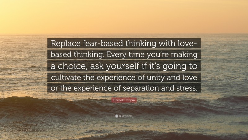 Deepak Chopra Quote: “Replace fear-based thinking with love-based thinking. Every time you’re making a choice, ask yourself if it’s going to cultivate the experience of unity and love or the experience of separation and stress.”