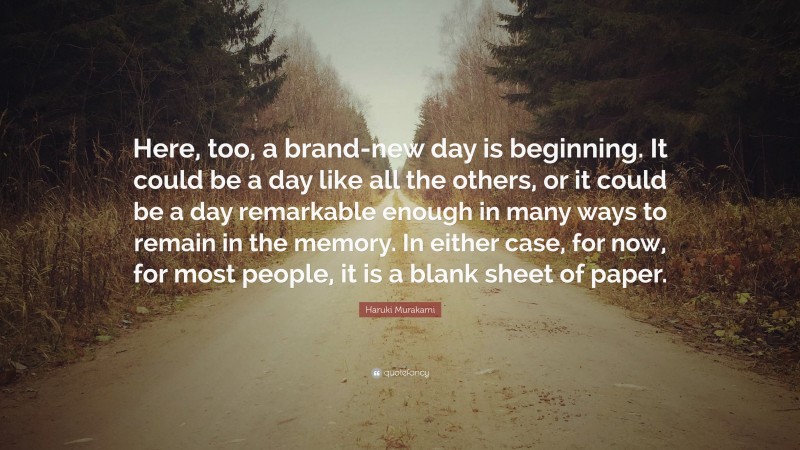 Haruki Murakami Quote: “Here, too, a brand-new day is beginning. It could be a day like all the others, or it could be a day remarkable enough in many ways to remain in the memory. In either case, for now, for most people, it is a blank sheet of paper.”