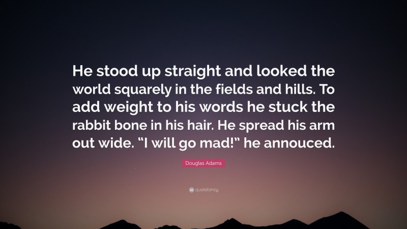 Douglas Adams Quote: “He stood up straight and looked the world squarely in the fields and hills. To add weight to his words he stuck the rabbit bone in his hair. He spread his arm out wide. “I will go mad!” he annouced.”