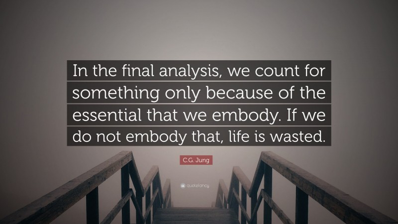 C.G. Jung Quote: “In the final analysis, we count for something only because of the essential that we embody. If we do not embody that, life is wasted.”