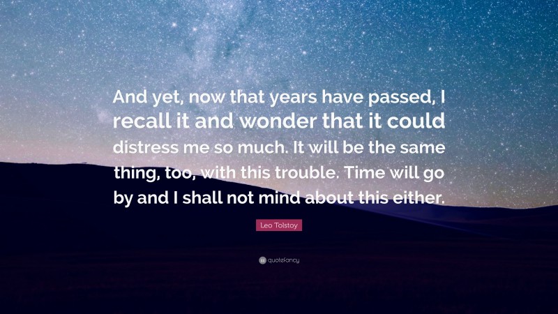 Leo Tolstoy Quote: “And yet, now that years have passed, I recall it and wonder that it could distress me so much. It will be the same thing, too, with this trouble. Time will go by and I shall not mind about this either.”