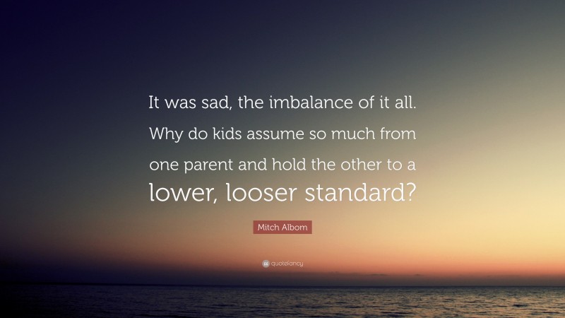Mitch Albom Quote: “It was sad, the imbalance of it all. Why do kids assume so much from one parent and hold the other to a lower, looser standard?”