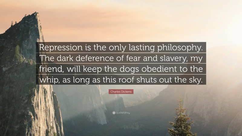 Charles Dickens Quote: “Repression is the only lasting philosophy. The dark deference of fear and slavery, my friend, will keep the dogs obedient to the whip, as long as this roof shuts out the sky.”