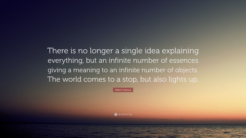 Albert Camus Quote: “There is no longer a single idea explaining everything, but an infinite number of essences giving a meaning to an infinite number of objects. The world comes to a stop, but also lights up.”