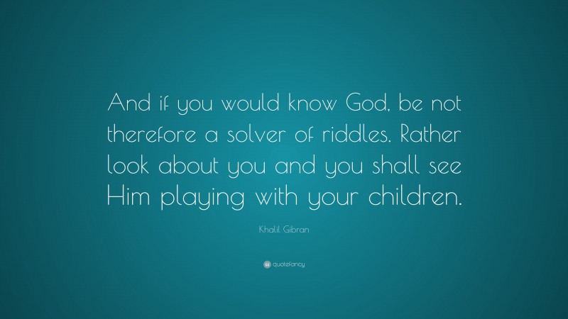 Khalil Gibran Quote: “And if you would know God, be not therefore a solver of riddles. Rather look about you and you shall see Him playing with your children.”