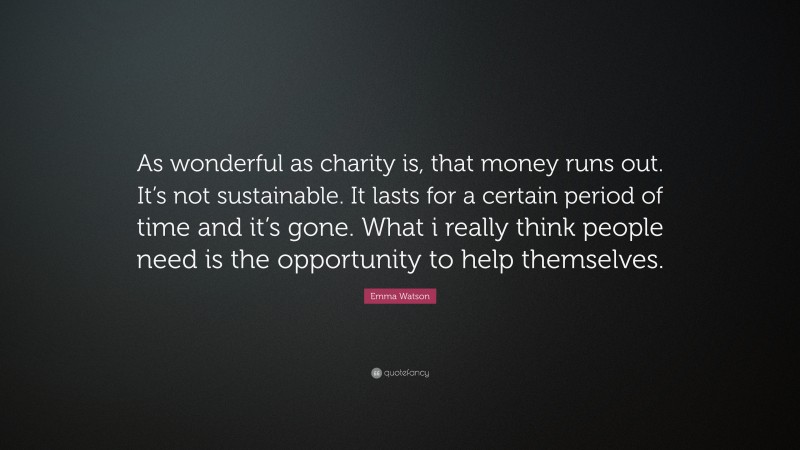 Emma Watson Quote: “As wonderful as charity is, that money runs out. It’s not sustainable. It lasts for a certain period of time and it’s gone. What i really think people need is the opportunity to help themselves.”