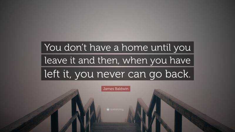 James Baldwin Quote: “You don’t have a home until you leave it and then, when you have left it, you never can go back.”