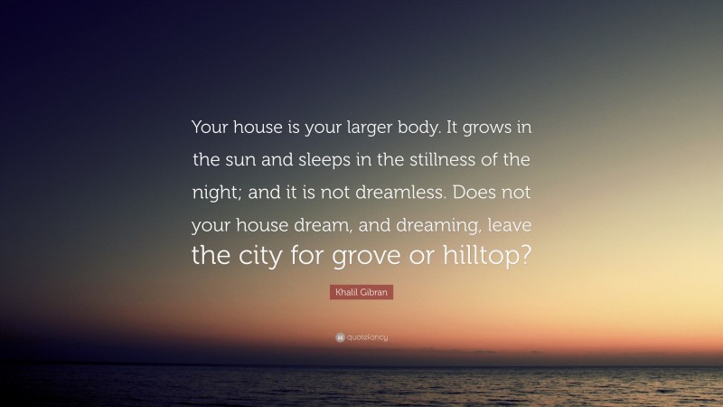 Khalil Gibran Quote: “Your house is your larger body. It grows in the sun and sleeps in the stillness of the night; and it is not dreamless. Does not your house dream, and dreaming, leave the city for grove or hilltop?”