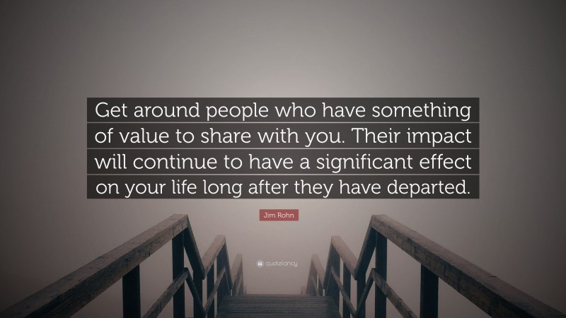 Jim Rohn Quote: “Get around people who have something of value to share with you. Their impact will continue to have a significant effect on your life long after they have departed.”