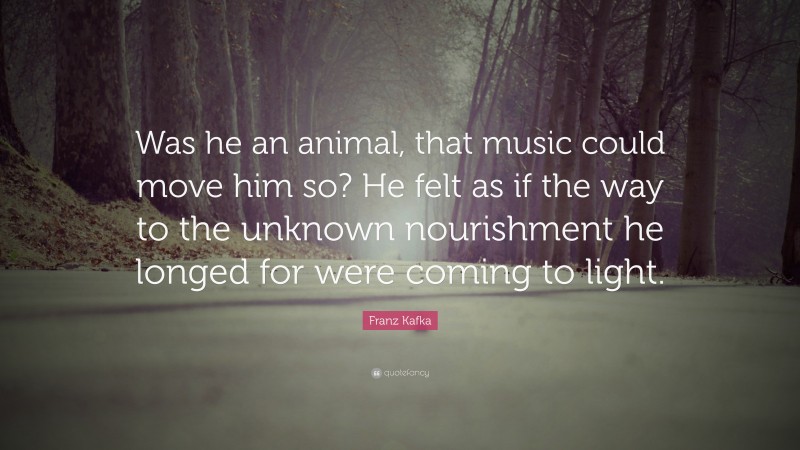 Franz Kafka Quote: “Was he an animal, that music could move him so? He felt as if the way to the unknown nourishment he longed for were coming to light.”