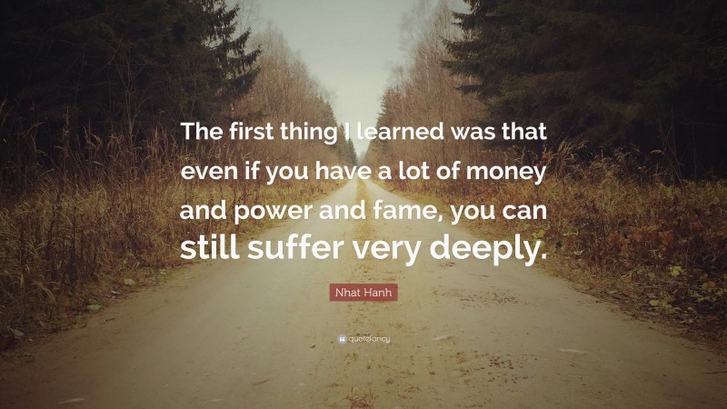 Nhat Hanh Quote: “The first thing I learned was that even if you have a lot of money and power and fame, you can still suffer very deeply.”