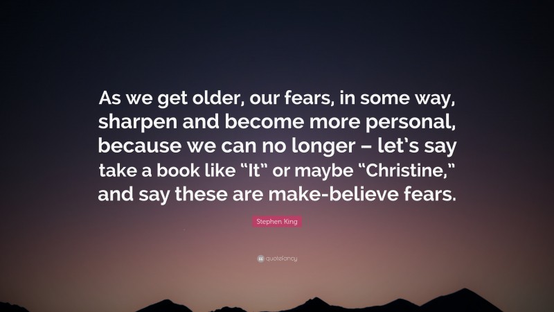 Stephen King Quote: “As we get older, our fears, in some way, sharpen and become more personal, because we can no longer – let’s say take a book like “It” or maybe “Christine,” and say these are make-believe fears.”