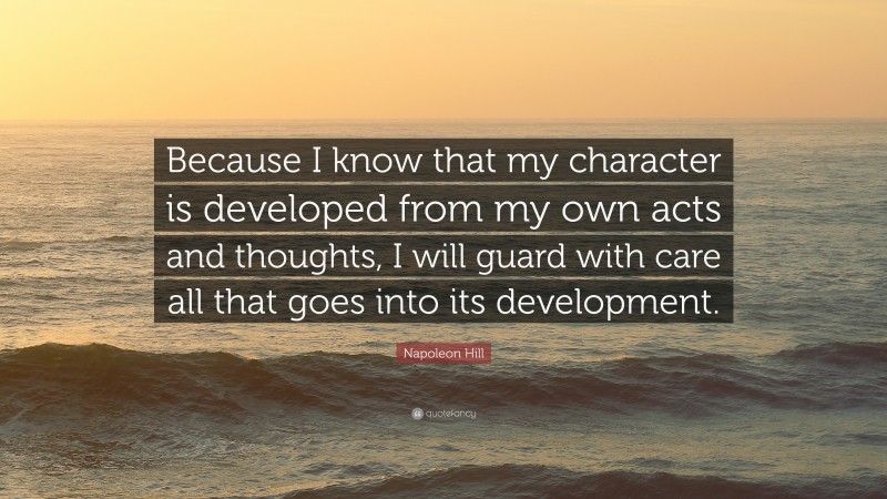 Napoleon Hill Quote: “Because I know that my character is developed from my own acts and thoughts, I will guard with care all that goes into its development.”