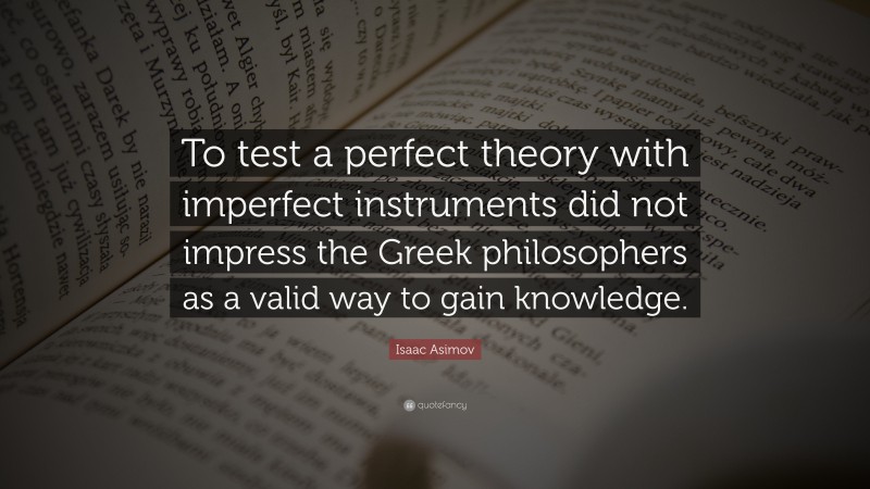 Isaac Asimov Quote: “To test a perfect theory with imperfect instruments did not impress the Greek philosophers as a valid way to gain knowledge.”