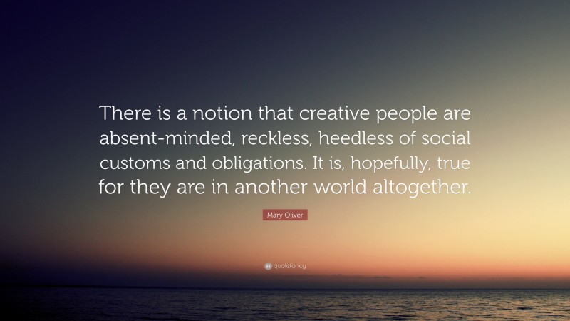Mary Oliver Quote: “There is a notion that creative people are absent-minded, reckless, heedless of social customs and obligations. It is, hopefully, true for they are in another world altogether.”