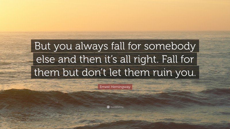 Ernest Hemingway Quote: “But you always fall for somebody else and then it’s all right. Fall for them but don’t let them ruin you.”