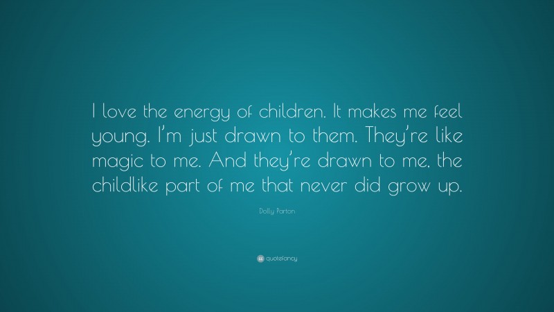 Dolly Parton Quote: “I love the energy of children. It makes me feel young. I’m just drawn to them. They’re like magic to me. And they’re drawn to me, the childlike part of me that never did grow up.”