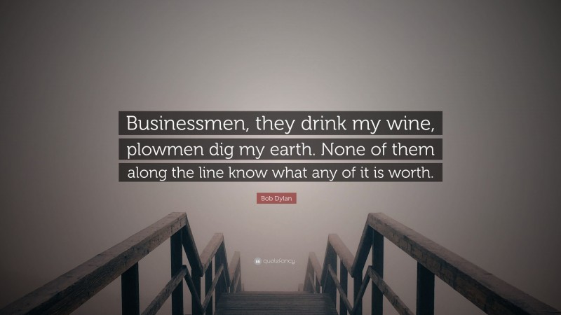 Bob Dylan Quote: “Businessmen, they drink my wine, plowmen dig my earth. None of them along the line know what any of it is worth.”