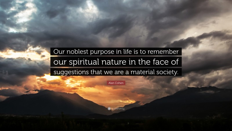 Alan Cohen Quote: “Our noblest purpose in life is to remember our spiritual nature in the face of suggestions that we are a material society.”