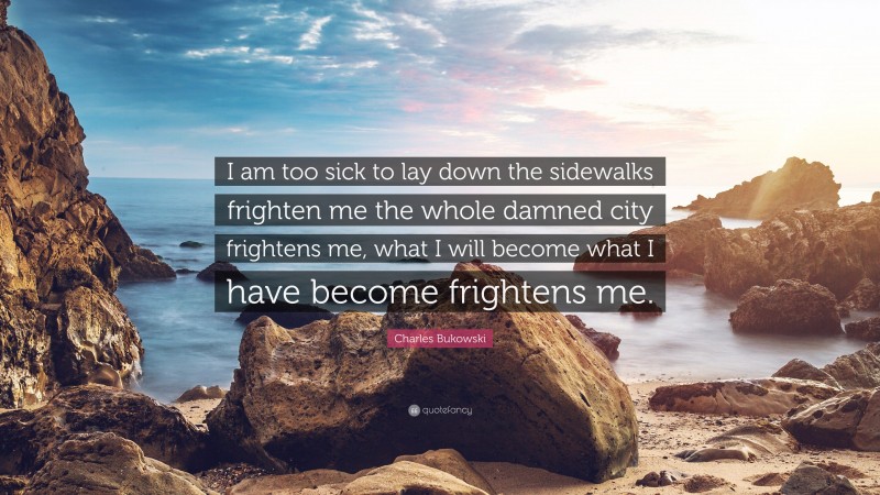 Charles Bukowski Quote: “I am too sick to lay down the sidewalks frighten me the whole damned city frightens me, what I will become what I have become frightens me.”