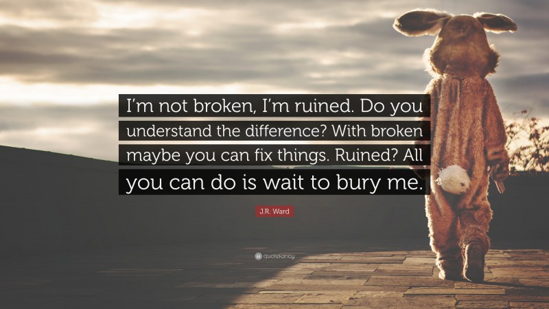 J.R. Ward Quote: “I’m not broken, I’m ruined. Do you understand the difference? With broken maybe you can fix things. Ruined? All you can do is wait to bury me.”
