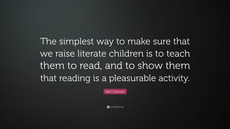 Neil Gaiman Quote: “The simplest way to make sure that we raise literate children is to teach them to read, and to show them that reading is a pleasurable activity.”